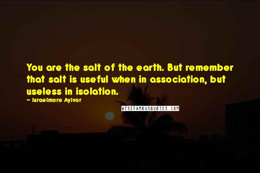 Israelmore Ayivor Quotes: You are the salt of the earth. But remember that salt is useful when in association, but useless in isolation.