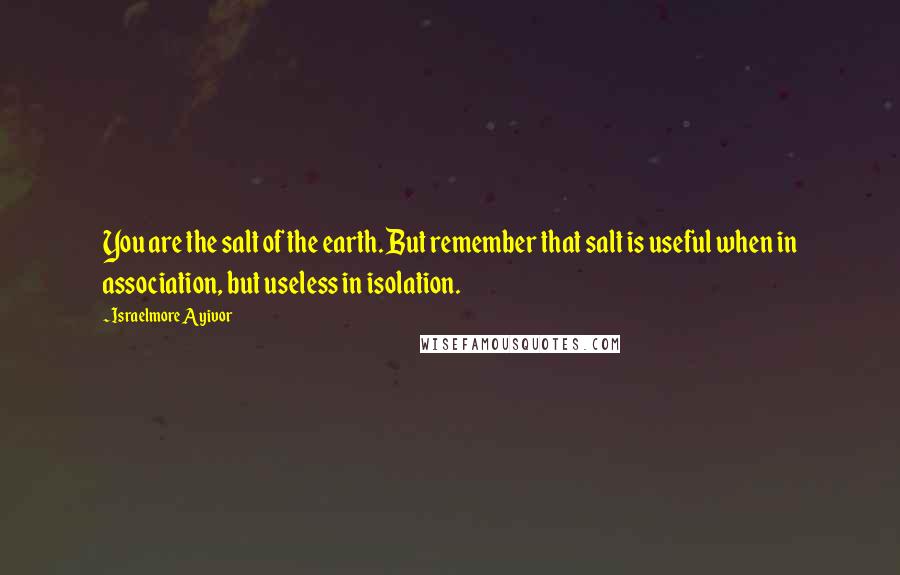 Israelmore Ayivor Quotes: You are the salt of the earth. But remember that salt is useful when in association, but useless in isolation.