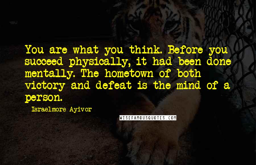 Israelmore Ayivor Quotes: You are what you think. Before you succeed physically, it had been done mentally. The hometown of both victory and defeat is the mind of a person.