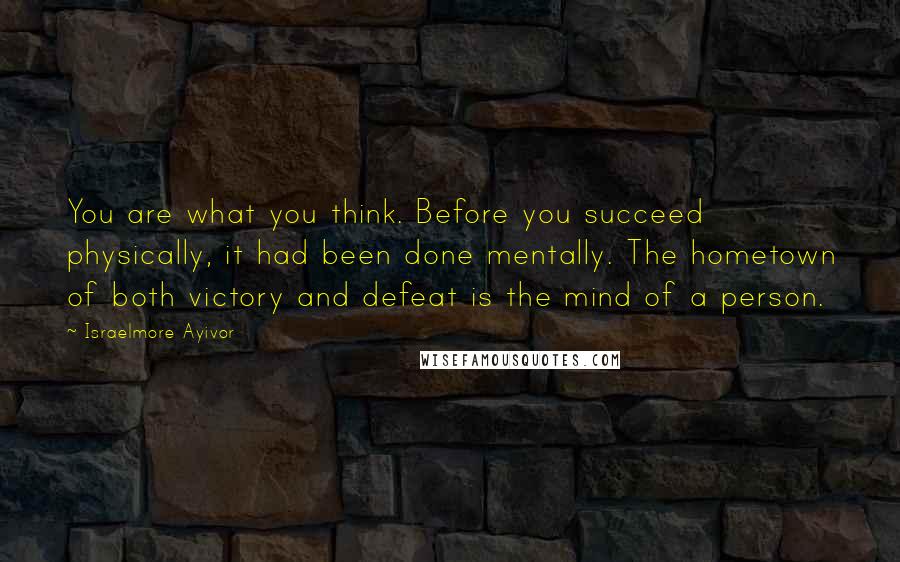 Israelmore Ayivor Quotes: You are what you think. Before you succeed physically, it had been done mentally. The hometown of both victory and defeat is the mind of a person.