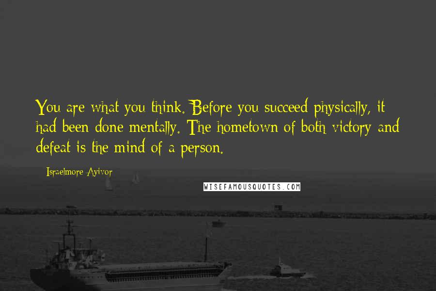 Israelmore Ayivor Quotes: You are what you think. Before you succeed physically, it had been done mentally. The hometown of both victory and defeat is the mind of a person.