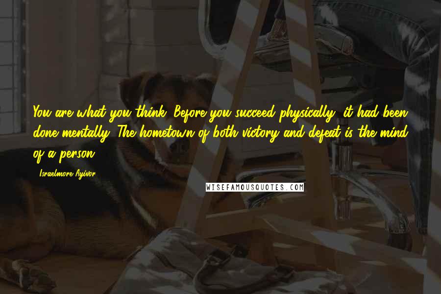 Israelmore Ayivor Quotes: You are what you think. Before you succeed physically, it had been done mentally. The hometown of both victory and defeat is the mind of a person.