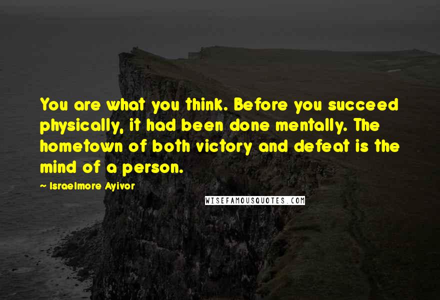 Israelmore Ayivor Quotes: You are what you think. Before you succeed physically, it had been done mentally. The hometown of both victory and defeat is the mind of a person.