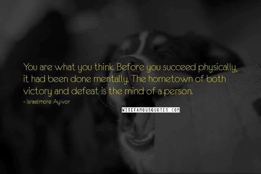 Israelmore Ayivor Quotes: You are what you think. Before you succeed physically, it had been done mentally. The hometown of both victory and defeat is the mind of a person.