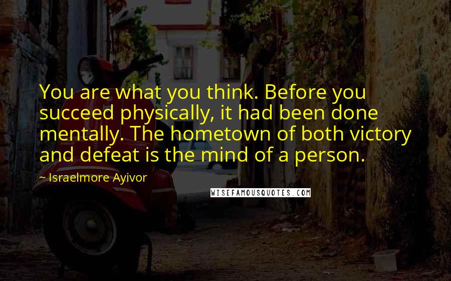 Israelmore Ayivor Quotes: You are what you think. Before you succeed physically, it had been done mentally. The hometown of both victory and defeat is the mind of a person.