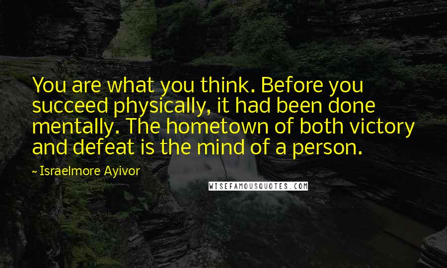 Israelmore Ayivor Quotes: You are what you think. Before you succeed physically, it had been done mentally. The hometown of both victory and defeat is the mind of a person.