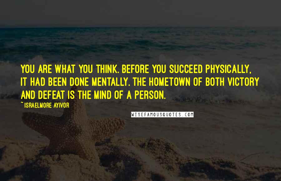 Israelmore Ayivor Quotes: You are what you think. Before you succeed physically, it had been done mentally. The hometown of both victory and defeat is the mind of a person.