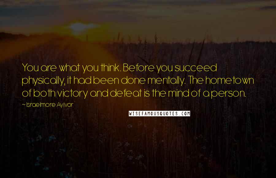 Israelmore Ayivor Quotes: You are what you think. Before you succeed physically, it had been done mentally. The hometown of both victory and defeat is the mind of a person.