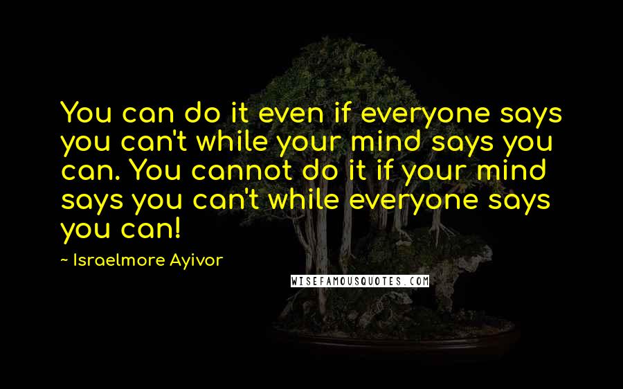 Israelmore Ayivor Quotes: You can do it even if everyone says you can't while your mind says you can. You cannot do it if your mind says you can't while everyone says you can!