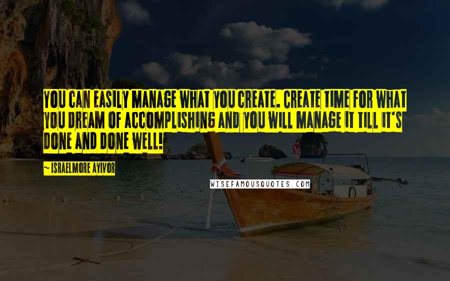 Israelmore Ayivor Quotes: You can easily manage what you create. Create time for what you dream of accomplishing and you will manage it till it's done and done well!