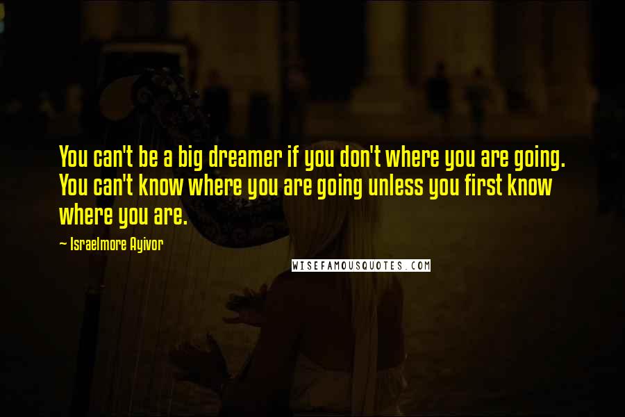 Israelmore Ayivor Quotes: You can't be a big dreamer if you don't where you are going. You can't know where you are going unless you first know where you are.