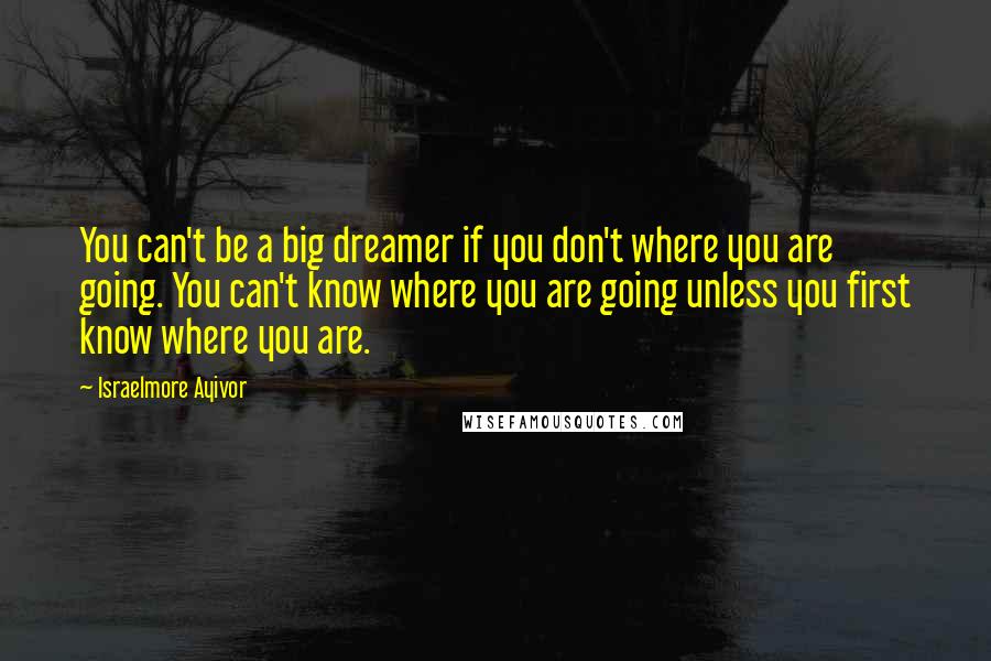 Israelmore Ayivor Quotes: You can't be a big dreamer if you don't where you are going. You can't know where you are going unless you first know where you are.