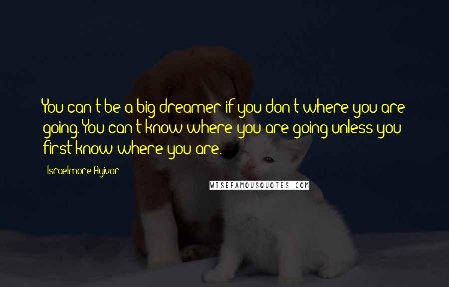 Israelmore Ayivor Quotes: You can't be a big dreamer if you don't where you are going. You can't know where you are going unless you first know where you are.