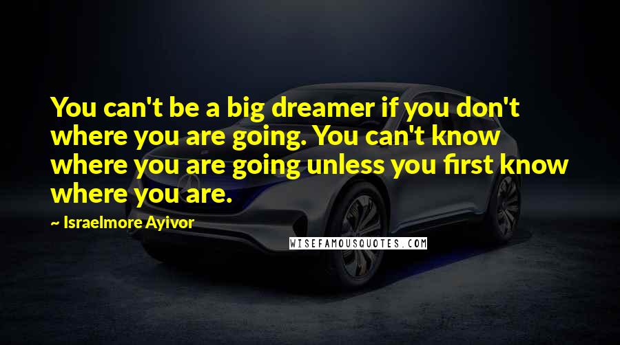 Israelmore Ayivor Quotes: You can't be a big dreamer if you don't where you are going. You can't know where you are going unless you first know where you are.