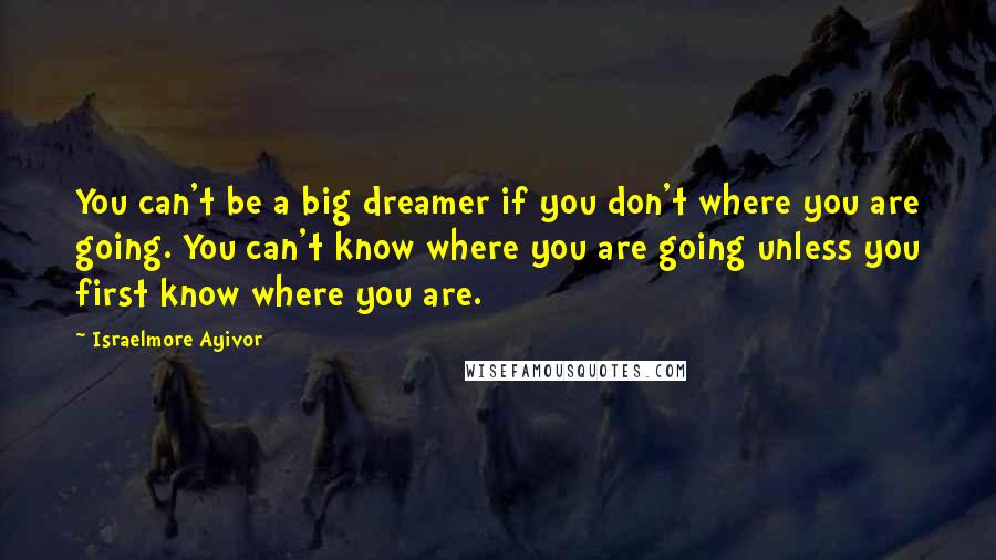 Israelmore Ayivor Quotes: You can't be a big dreamer if you don't where you are going. You can't know where you are going unless you first know where you are.