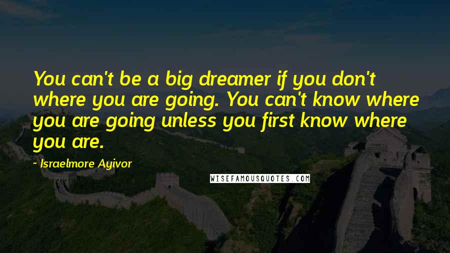 Israelmore Ayivor Quotes: You can't be a big dreamer if you don't where you are going. You can't know where you are going unless you first know where you are.