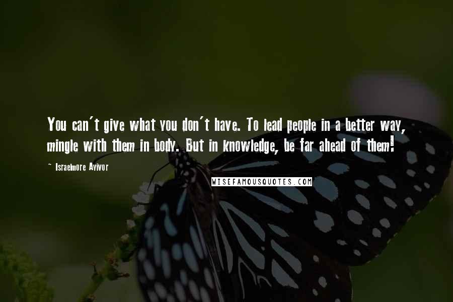 Israelmore Ayivor Quotes: You can't give what you don't have. To lead people in a better way, mingle with them in body. But in knowledge, be far ahead of them!