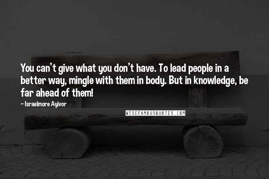 Israelmore Ayivor Quotes: You can't give what you don't have. To lead people in a better way, mingle with them in body. But in knowledge, be far ahead of them!