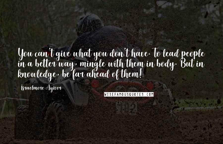 Israelmore Ayivor Quotes: You can't give what you don't have. To lead people in a better way, mingle with them in body. But in knowledge, be far ahead of them!
