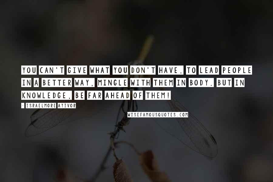 Israelmore Ayivor Quotes: You can't give what you don't have. To lead people in a better way, mingle with them in body. But in knowledge, be far ahead of them!