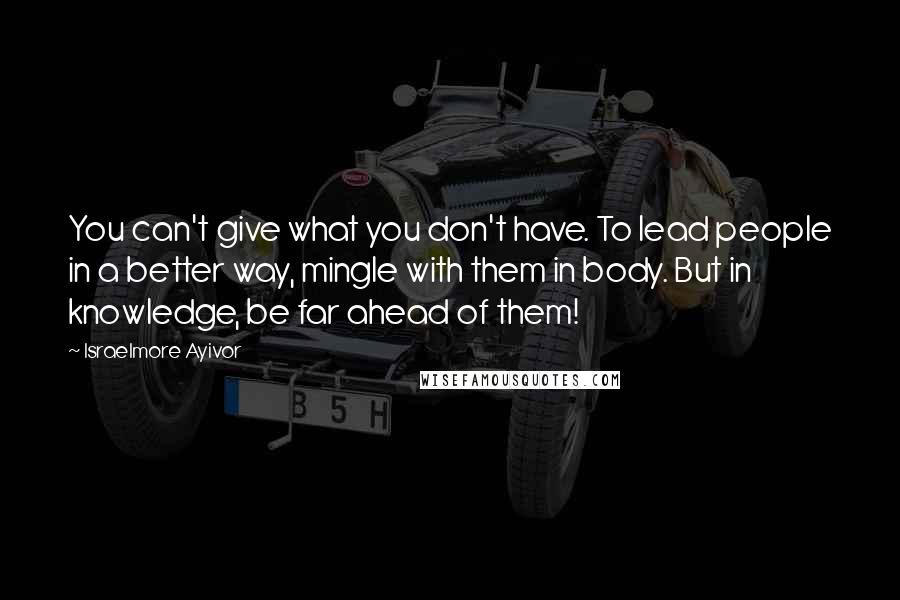 Israelmore Ayivor Quotes: You can't give what you don't have. To lead people in a better way, mingle with them in body. But in knowledge, be far ahead of them!