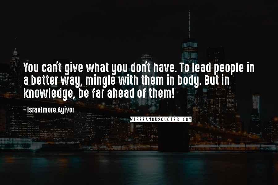 Israelmore Ayivor Quotes: You can't give what you don't have. To lead people in a better way, mingle with them in body. But in knowledge, be far ahead of them!