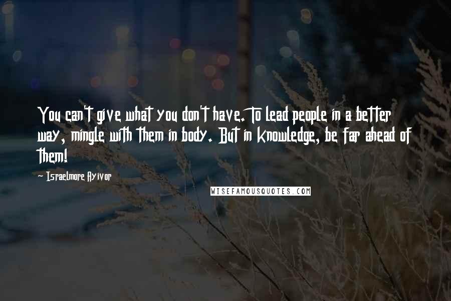 Israelmore Ayivor Quotes: You can't give what you don't have. To lead people in a better way, mingle with them in body. But in knowledge, be far ahead of them!