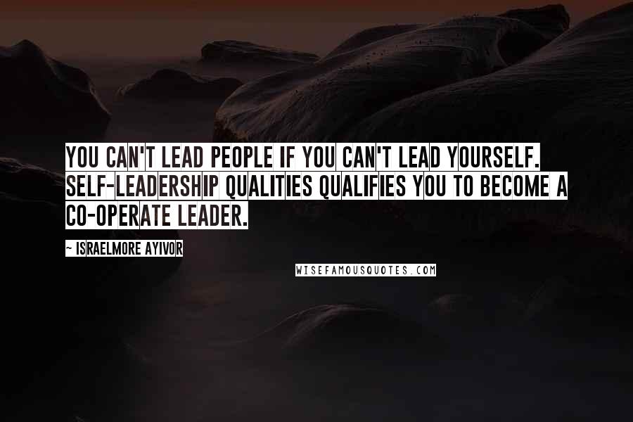 Israelmore Ayivor Quotes: You can't lead people if you can't lead yourself. Self-leadership qualities qualifies you to become a co-operate leader.