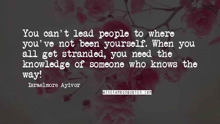 Israelmore Ayivor Quotes: You can't lead people to where you've not been yourself. When you all get stranded, you need the knowledge of someone who knows the way!