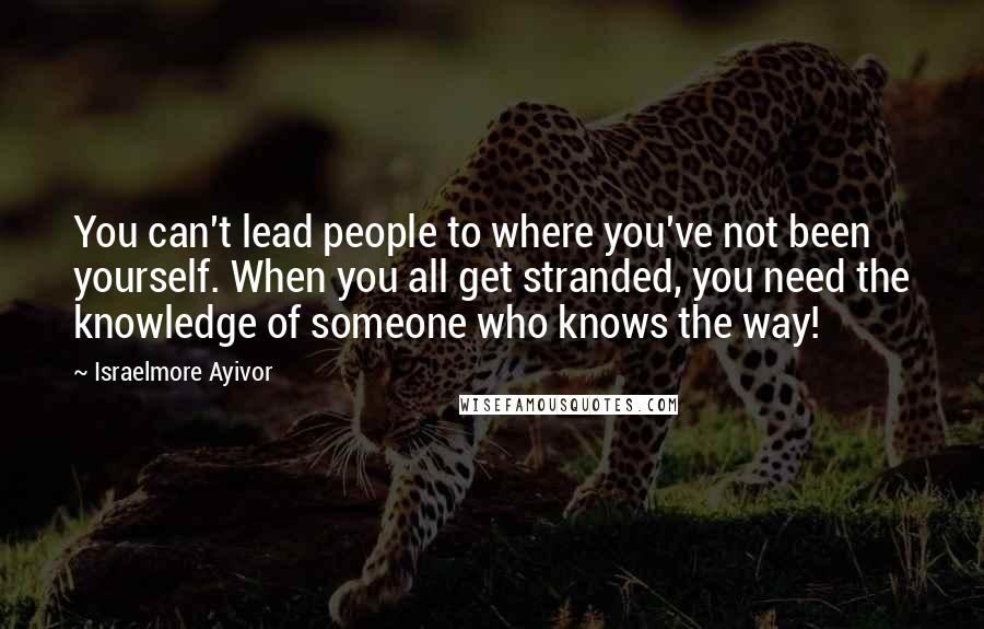 Israelmore Ayivor Quotes: You can't lead people to where you've not been yourself. When you all get stranded, you need the knowledge of someone who knows the way!