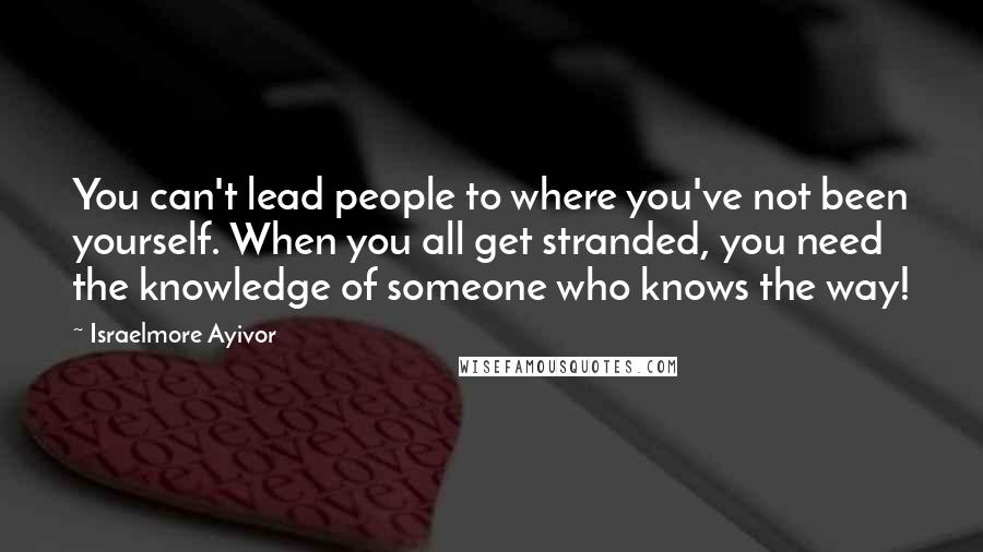 Israelmore Ayivor Quotes: You can't lead people to where you've not been yourself. When you all get stranded, you need the knowledge of someone who knows the way!