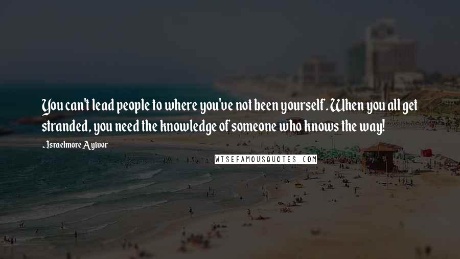 Israelmore Ayivor Quotes: You can't lead people to where you've not been yourself. When you all get stranded, you need the knowledge of someone who knows the way!