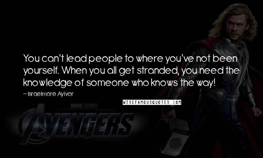 Israelmore Ayivor Quotes: You can't lead people to where you've not been yourself. When you all get stranded, you need the knowledge of someone who knows the way!