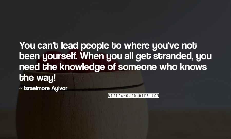 Israelmore Ayivor Quotes: You can't lead people to where you've not been yourself. When you all get stranded, you need the knowledge of someone who knows the way!