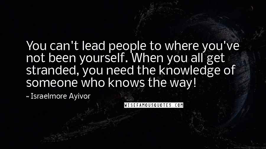 Israelmore Ayivor Quotes: You can't lead people to where you've not been yourself. When you all get stranded, you need the knowledge of someone who knows the way!