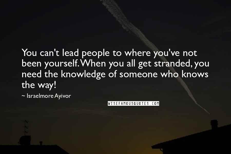 Israelmore Ayivor Quotes: You can't lead people to where you've not been yourself. When you all get stranded, you need the knowledge of someone who knows the way!