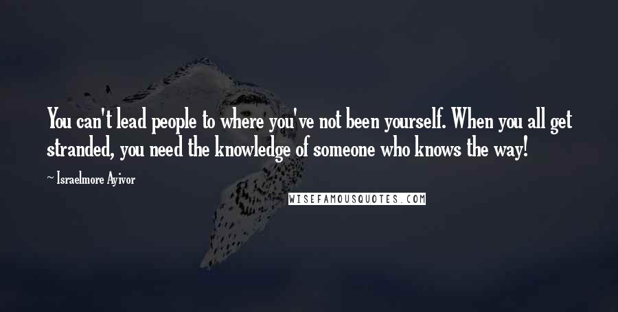 Israelmore Ayivor Quotes: You can't lead people to where you've not been yourself. When you all get stranded, you need the knowledge of someone who knows the way!