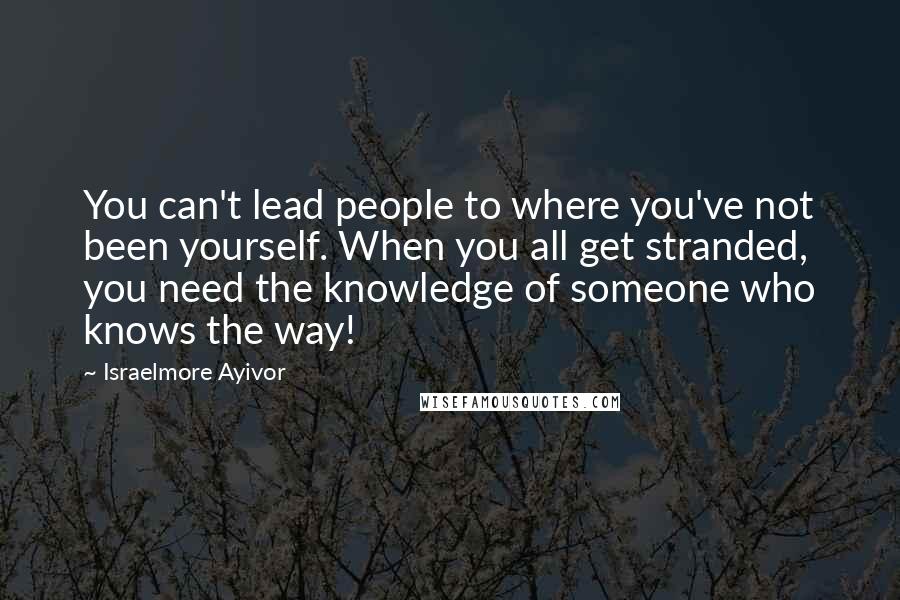 Israelmore Ayivor Quotes: You can't lead people to where you've not been yourself. When you all get stranded, you need the knowledge of someone who knows the way!