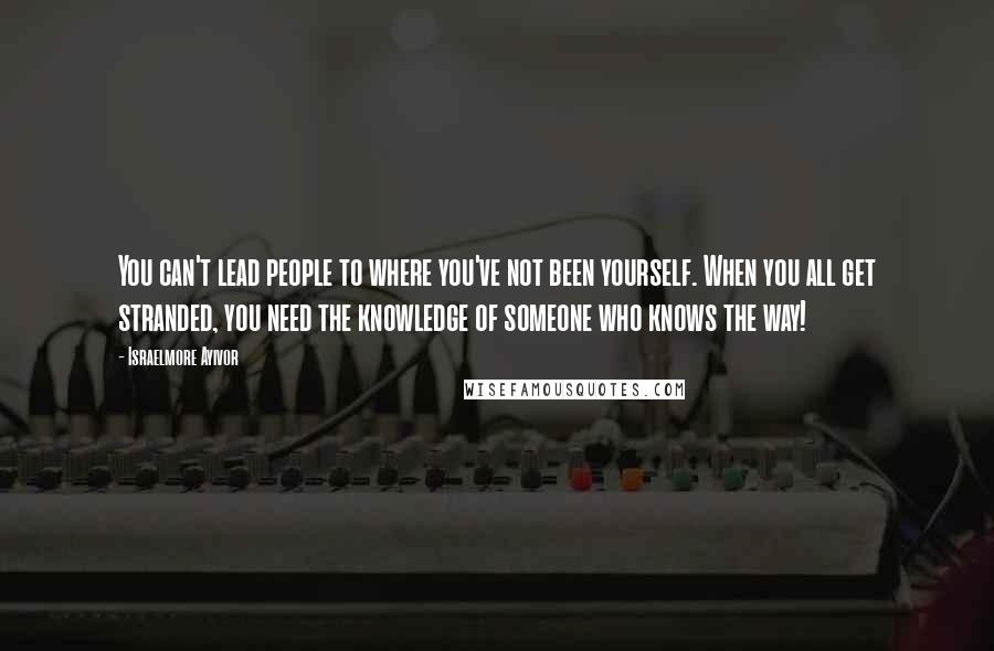 Israelmore Ayivor Quotes: You can't lead people to where you've not been yourself. When you all get stranded, you need the knowledge of someone who knows the way!