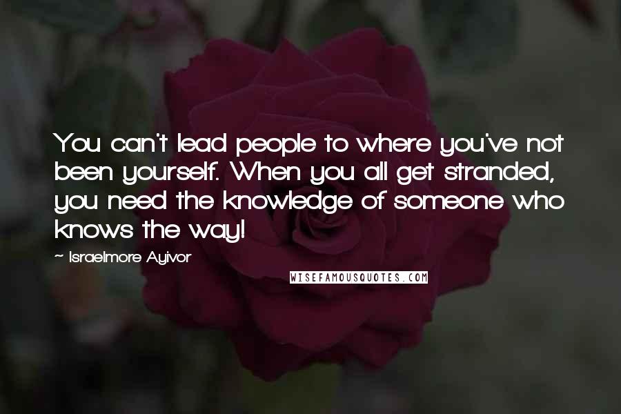 Israelmore Ayivor Quotes: You can't lead people to where you've not been yourself. When you all get stranded, you need the knowledge of someone who knows the way!