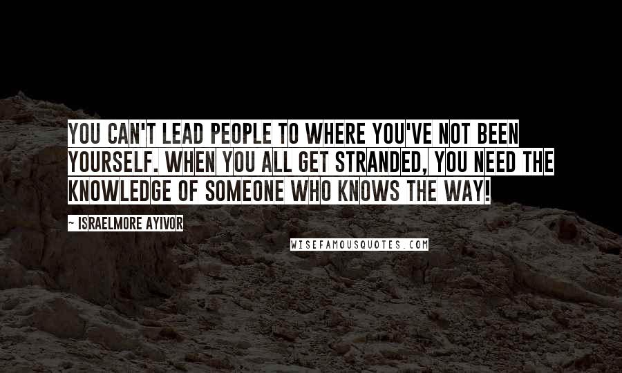 Israelmore Ayivor Quotes: You can't lead people to where you've not been yourself. When you all get stranded, you need the knowledge of someone who knows the way!