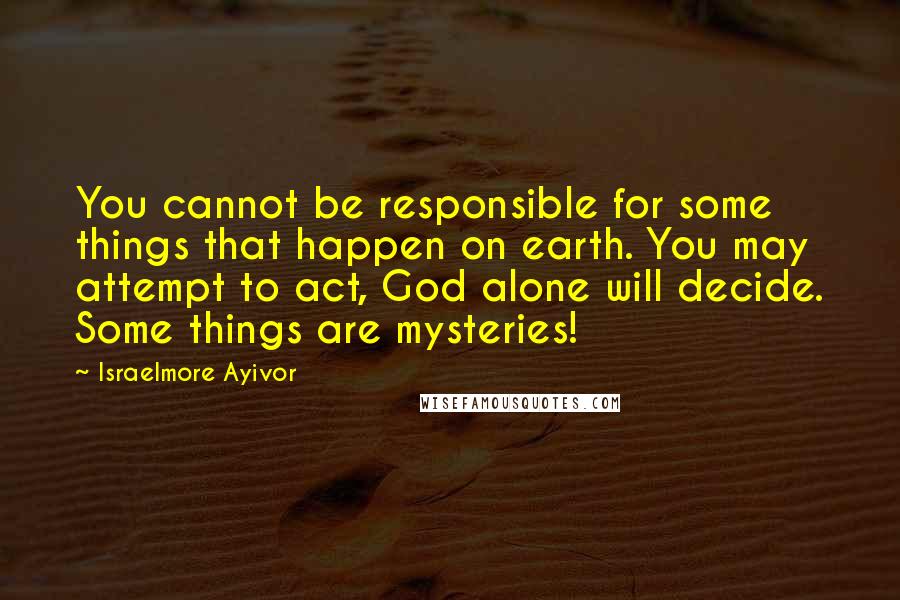 Israelmore Ayivor Quotes: You cannot be responsible for some things that happen on earth. You may attempt to act, God alone will decide. Some things are mysteries!