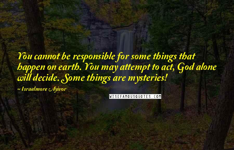 Israelmore Ayivor Quotes: You cannot be responsible for some things that happen on earth. You may attempt to act, God alone will decide. Some things are mysteries!