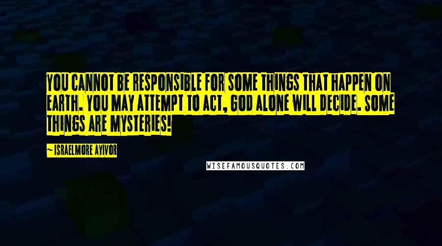 Israelmore Ayivor Quotes: You cannot be responsible for some things that happen on earth. You may attempt to act, God alone will decide. Some things are mysteries!