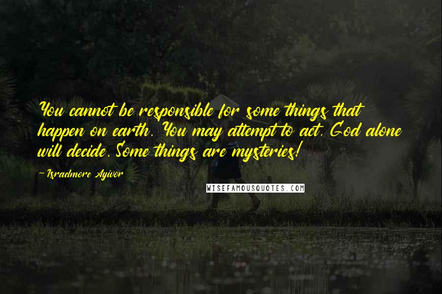 Israelmore Ayivor Quotes: You cannot be responsible for some things that happen on earth. You may attempt to act, God alone will decide. Some things are mysteries!