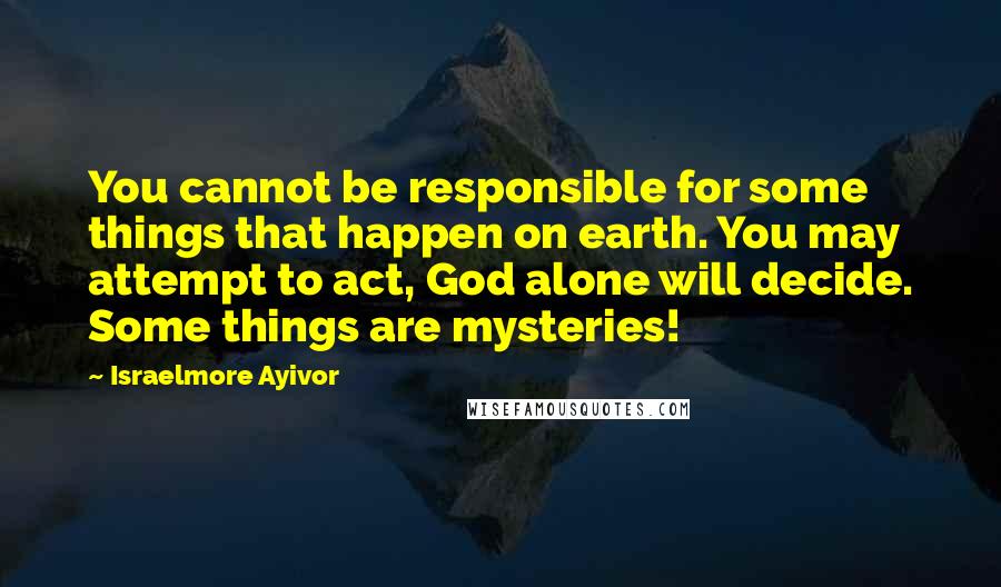 Israelmore Ayivor Quotes: You cannot be responsible for some things that happen on earth. You may attempt to act, God alone will decide. Some things are mysteries!
