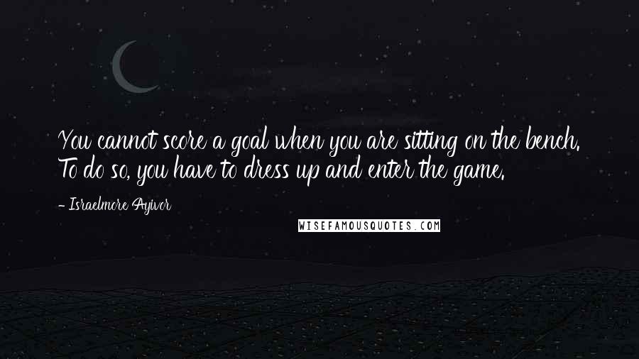 Israelmore Ayivor Quotes: You cannot score a goal when you are sitting on the bench. To do so, you have to dress up and enter the game.