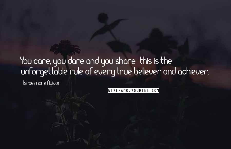 Israelmore Ayivor Quotes: You care, you dare and you share; this is the unforgettable rule of every true believer and achiever.