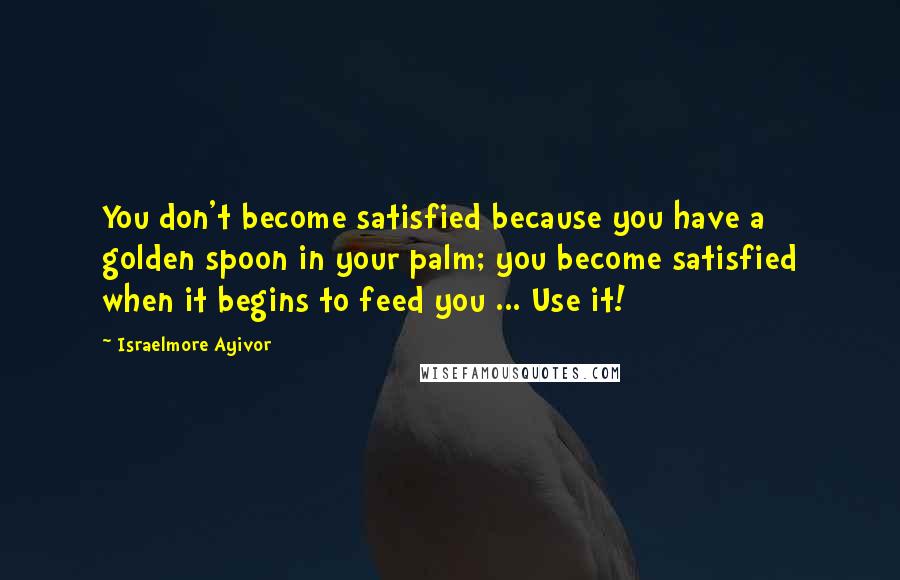 Israelmore Ayivor Quotes: You don't become satisfied because you have a golden spoon in your palm; you become satisfied when it begins to feed you ... Use it!