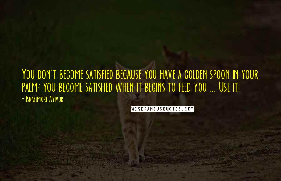 Israelmore Ayivor Quotes: You don't become satisfied because you have a golden spoon in your palm; you become satisfied when it begins to feed you ... Use it!